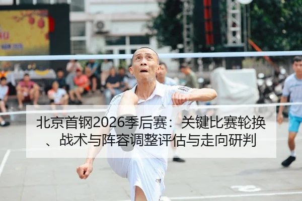 北京首钢2026季后赛：关键比赛轮换、战术与阵容调整评估与走向研判